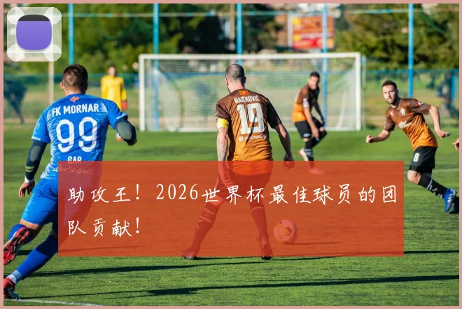 助攻王!2026世界杯最佳球员的团队贡献!