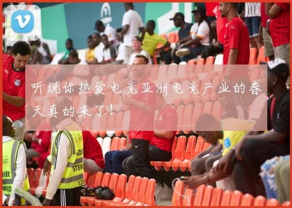 听说你热爱电竞亚洲电竞产业的春天真的来了!