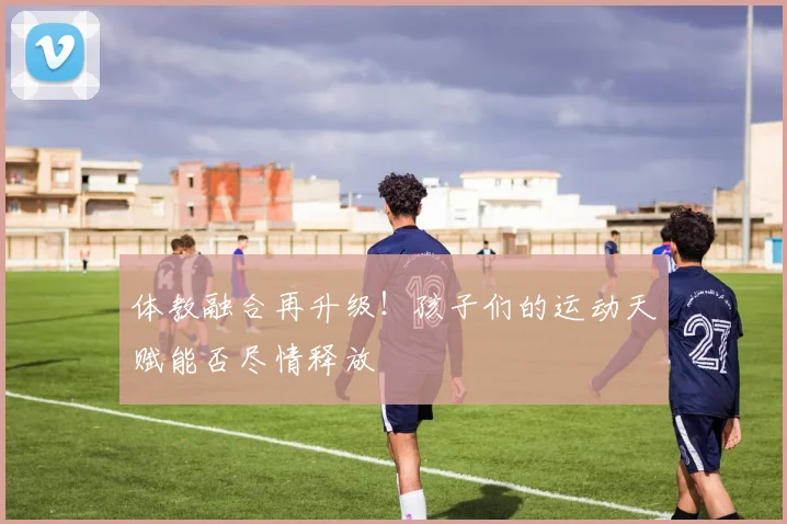 体教融合再升级!孩子们的运动天赋能否尽情释放