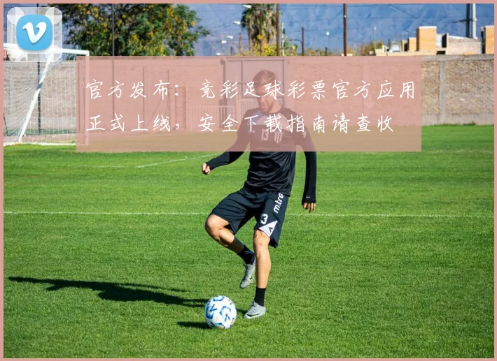 官方发布:竞彩足球彩票官方应用正式上线,安全下载指南请查收